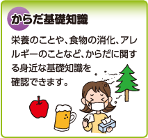 からだ基礎知識　栄養のことや、食物の消化、アレルギーのことなど、からだに関する身近な基礎知識を確認できます。