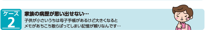 ケース2　家族の病歴が思い出せない…子供が小さいうちは母子手帳があるけど大きくなるとメモがあちこち散らばってしまい記憶が頼りなんです…