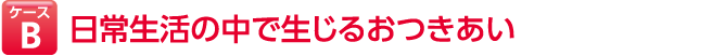 ケースB 日常生活の中で生じるおつきあい