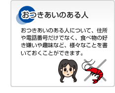 おつきあいのある人 おつきあいのある人について、住所や電話番号だけでなく、食べ物の好き嫌いや趣味など、様々なことを書いておくことができます。