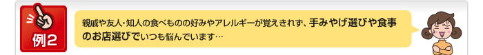 例2 親戚や友人・知人の食べものの好みやアレルギーが覚えきれず、手みやげ選びや食事のお店選びでいつも悩んでいます…