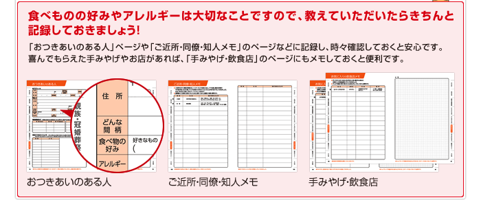 食べものの好みやアレルギーは大切なことですので、教えていただいたらきちんと記録しておきましょう！「おつきあいのある人」ページや「ご近所・同僚・知人メモ」のページなどに記録し、時々確認しておくと安心です。喜んでもらえた手みやげやお店があれば、「手みやげ・飲食店」のページにもメモしておくと便利です。