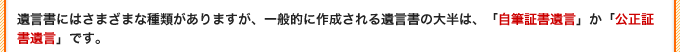 遺言書にはさまざまな種類がありますが、一般的に作成される遺言書の大半は、「自筆証書遺言」か「公正証書遺言」です。