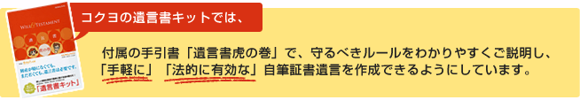 コクヨの遺言書キットでは、付属の手引書「遺言書虎の巻」で、守るべきルールをわかりやすくご説明し、「手軽に」「法的に有効な」自筆証書遺言を作成できるようにしています。