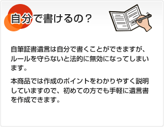 自分で書けるの？ 自筆証書遺言は自分で書くことができますが、ルールを守らないと法的に無効になってしまいます。本商品では作成のポイントをわかりやすく説明していますので、初めての方でも手軽に遺言書を作成できます。