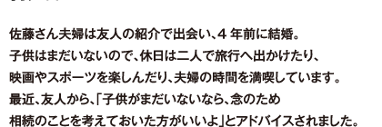 佐藤さん夫婦は友人の紹介で出会い、4年前に結婚。子供はまだいないので、休日は二人で旅行へ出かけたり、映画やスポーツを楽しんだり、夫婦の時間を満喫しています。最近、友人から、「子供がまだいないなら、念のため相続のことを考えておいた方がいいよ」とアドバイスされました。