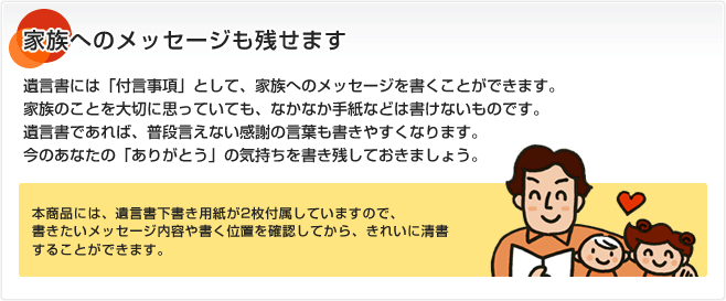 家族へのメッセージも残せます 遺言書には「付言事項」として、家族へのメッセージを書くことができます。家族のことを大切に思っていても、なかなか手紙などは書けないものです。遺言書であれば、普段言えない感謝の言葉も書きやすくなります。今のあなたの「ありがとう」の気持ちを書き残しておきましょう。本商品には、遺言書下書き用紙が2枚付属していますので、書きたいメッセージ内容や書く位置を確認してから、きれいに清書することができます。