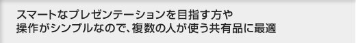 スマートなプレゼンテーションを目指す方や操作がシンプルなので、複数の人が使う共有品に最適