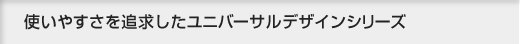 使いやすさを追求したユニバーサルデザインシリーズ