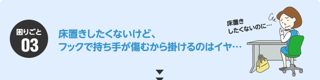 困りごと03：床置きしたくないけど、フックで持ち手が傷むから掛けるのはイヤ、、、