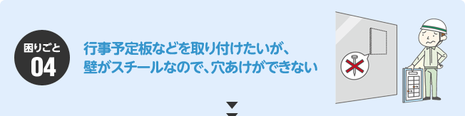 困りごと04：行事予定板などを取り付けたいが、壁がスチールなので、穴あけができない。