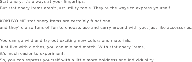 Stationery: it’s always at your fingertips.But stationery items aren’t just utility tools. They’re the ways to express yourself.KOKUYO ME stationery items are certainly functional,and they’re also tons of fun to choose, use and carry around with you, just like accessories.You can go wild and try out exciting new colors and materials.Just like with clothes, you can mix and match. With stationery items,it’s much easier to experiment.So, you can express yourself with a little more boldness and individuality.