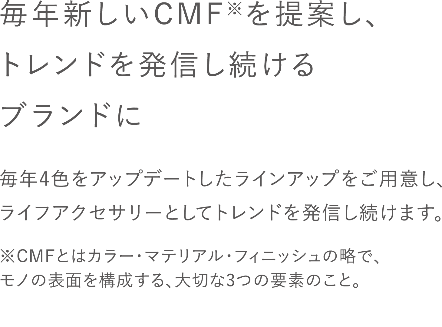 毎年新しいCMFを提案し、トレンドを発信し続けるブランドに / 毎年4色をアップデートしたラインアップをご用意し、ライフアクセサリーとしてトレンドを発信し続けます。 / ※CMFとはカラー・マテリアル・フィニッシュの略で、モノの表面を構成する、大切な3つの要素のこと。