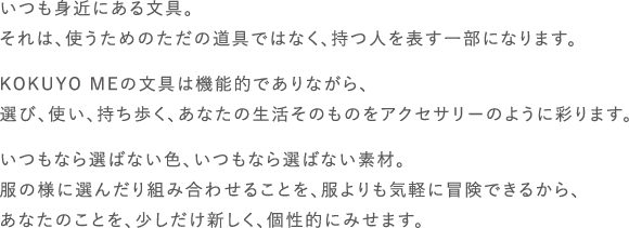 いつも身近にある文具。それは、使うためのただの道具ではなく、持つ人を表す一部になります。KOKUYO MEの文具は機能的でありながら、選び、使い、持ち歩く、あなたの生活そのものをアクセサリーのように彩ります。いつもなら選ばない色、いつもなら選ばない素材。服の様に選んだり組み合わせることを、服よりも気軽に冒険できるから、あなたのことを、少しだけ新しく、個性的にみせます。