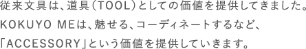 従来文具は、道具（TOOL）としての価値を提供してきました。KOKUYO MEは、魅せる、コーディネートするなど、「ACCESSORY」という価値を提供していきます。