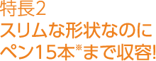 特長2スリムな形状なのにペン15本※まで収容！