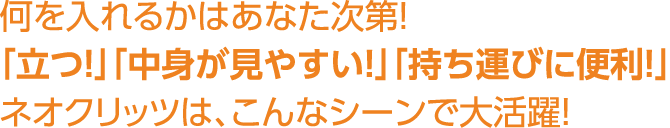 何を入れるかはあなた次第！「立つ！」「中身が見やすい！」「持ち運びに便利！」ネオクリッツは、こんなシーンで大活躍！