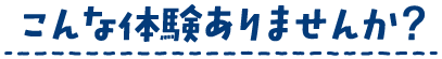 こんな体験ありませんか？