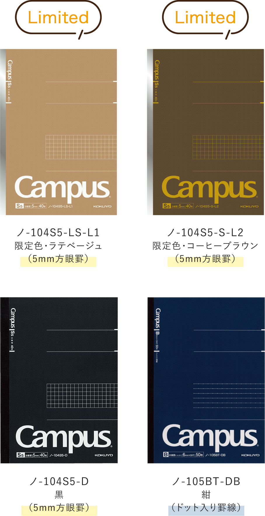Limited / ノ-104S5-LS-L1 限定色・ラテベージュ(5mm方眼罫) / ノ-104S5-S-L2 限定色・コーヒーブラウン(5mm方眼罫) / ノ-104S5-D 黒(5mm方眼罫) / ノ-105BT-DB 紺(ドット入り罫線)