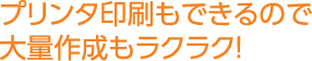 プリンタ印刷もできるので大量作成もラクラク！