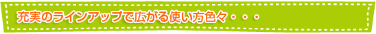 充実のラインアップで広がる使い方色々・・・