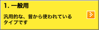 1.一般用：汎用的な、昔から使われているタイプです。