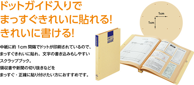 ドットガイド入りで まっすぐきれいに貼れる！ きれいに書ける！中紙に約1cm間隔でドットが印刷されているので、 まっすぐきれいに貼れ、文字の書き込みもしやすい スクラップブック。 領収書や新聞の切り抜きなどを まっすぐ・正確に貼り付けたい方におすすめです。