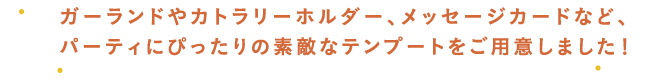 ガーランドやカトラリーホルダー、メッセージカードなど、パーティにぴったりの素敵なテンプートをご用意しました！