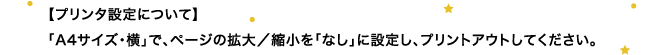 【プリンタ設定について】 「A4サイズ・横」で、ページの拡大／縮小を「なし」に設定し、プリントアウトしてください。