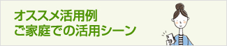 オススメ活用例：ご家庭での活用シーン