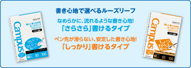 書き心地で選べるルーズリーフ なめらかに、流れるような書き心地！ 「さらさら」書けるタイプ ペン先が滑らない、安定した書き心地！ 「しっかり」書けるタイプ