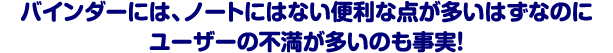 バインダーには、ノートにはない便利な点が多いはずなのにユーザーの不満が多いのも事実！