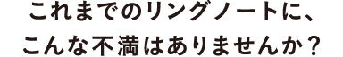 これまでのリングノートに、こんな不満はありませんか？