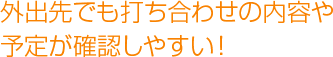 外出先でも打ち合わせの内容や予定が確認しやすい！