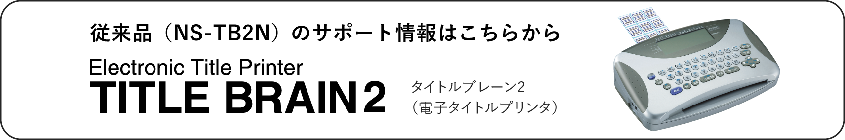 従来品（NS-TB2N）のサポート情報はこちらから タイトルブレーン2（電子タイトルプリンタ）