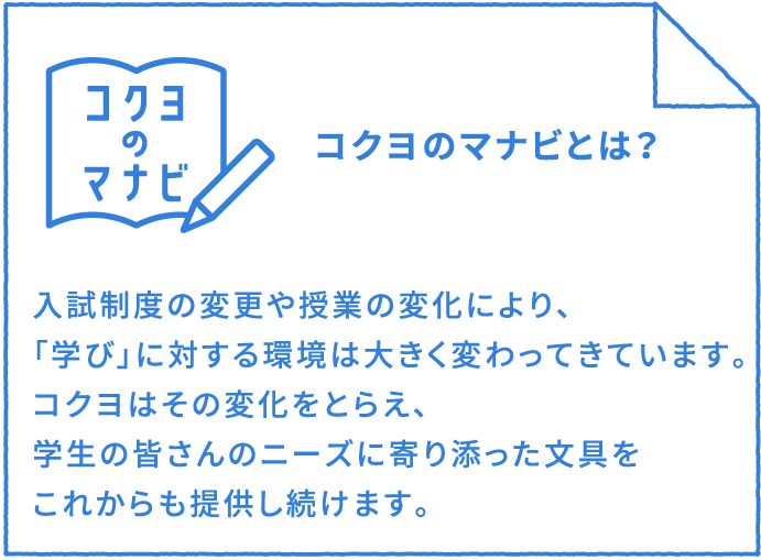 コクヨのマナビとは？：入試制度の変更や授業の変化により、「学び」に対する環境は大きく変わってきています。コクヨはその変化をとらえ、学生の皆さんのニーズに寄り添った文具をこれからも提供し続けます。