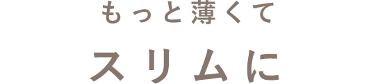 もっと薄くてスリムに