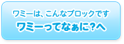 ワミーは、こんなブロックです（ワミーってなぁに？へ）