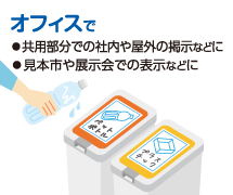 オフィスで ◦共用部分での社内や屋外の掲示などに◦見本市や展示会での表示などに