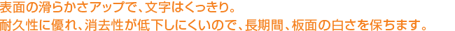 表面の滑らかさアップで、文字はくっきり。耐久性に優れ、消去性が低下しにくいので、長期間、板面の白さを保ちます。