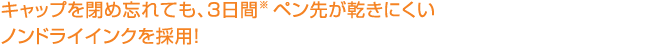 キャップを閉め忘れても、3日間ペン先が乾きにくいノンドライインクを採用！ 