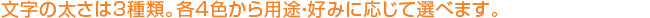 文字の太さは3種類。各4色から用途・好みに応じて選べます。