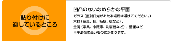 貼り付けに適しているところ：凹凸のないなめらかな平面　・ガラス（直射日光があたる場所は避けてください。） ・木材（家具、柱、板壁、机など） ・金属（家具、冷蔵庫、洗濯機など） ・壁紙 など ※平滑性の高いものにかぎります。