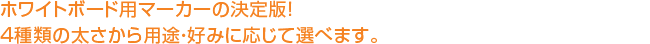 ホワイトボード用マーカーの決定版！ 4種類の太さから用途・好みに応じて選ベます。 