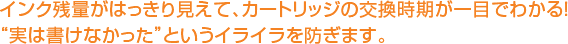 インク残量がはっきり見えて、カートリッジの交換時期が一目でわかる！“実は書けなかった”というイライラを防ぎます。