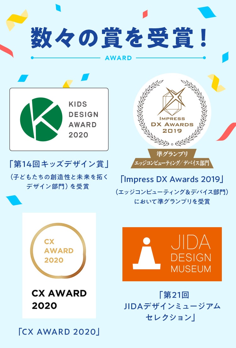 数々の賞を受賞！ 「第14回キッズデザイン賞」 「Impress DX Awards 2019」 「CX AWARD 2020」 「第21回JIDAデザインミュージアムセレクション」