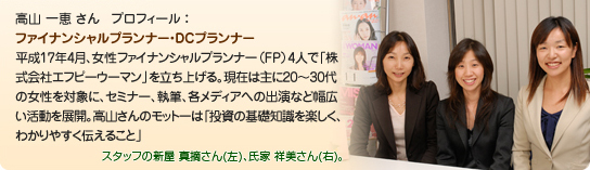 高山 一恵 さん プロフィール :ファイナンシャルプランナー・DCプランナー平成17年4月、女性ファイナンシャルプランナー(FP)4人で「株式会社エフピーウーマン」を立ち上げる。現在は主に20〜30代の女性を対象に、セミナー、執筆、各メディアへの出演など幅広い活動を展開。高山さんのモットーは「投資の基礎知識を楽しく、わかりやすく伝えること」
