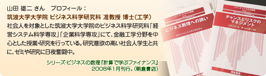 山田 雄二 さん プロフィール :筑波大学大学院 ビジネス科学研究科 准教授 博士(工学)社会人を対象とした筑波大学大学院のビジネス科学研究科「経営システム科学専攻」「企業科学専攻」にて、金融工学分野を中心とした授業・研究を行っている。研究意欲の高い社会人学生と共に、ゼミや研究に日夜奮闘中。